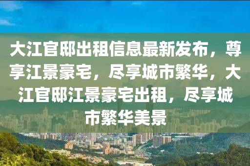 大江官邸出租信息最新发布，尊享江景豪宅，尽享城市繁华，大江官邸江景豪宅出租，尽享城市繁华美景