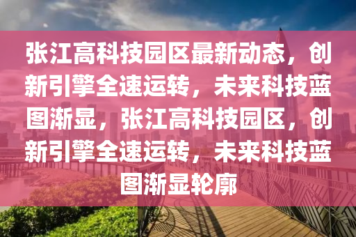 张江高科技园区最新动态，创新引擎全速运转，未来科技蓝图渐显，张江高科技园区，创新引擎全速运转，未来科技蓝图渐显轮廓