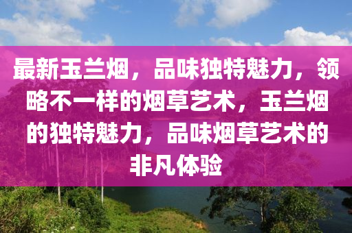 最新玉兰烟，品味独特魅力，领略不一样的烟草艺术，玉兰烟的独特魅力，品味烟草艺术的非凡体验