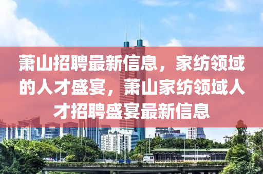 萧山招聘最新信息，家纺领域的人才盛宴，萧山家纺领域人才招聘盛宴最新信息