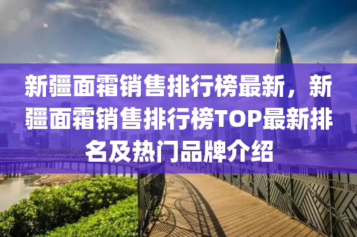 新疆面霜销售排行榜最新，新疆面霜销售排行榜TOP最新排名及热门品牌介绍