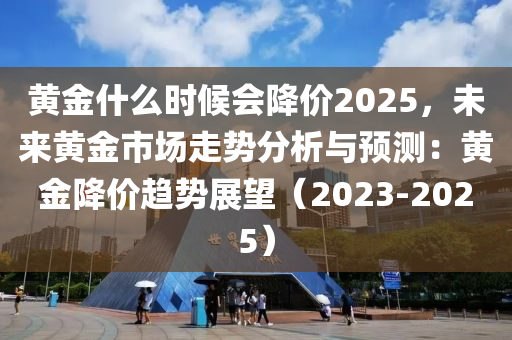 黄金什么时候会降价2025，未来黄金市场走势分析与预测：黄金降价趋势展望（2023-2025）