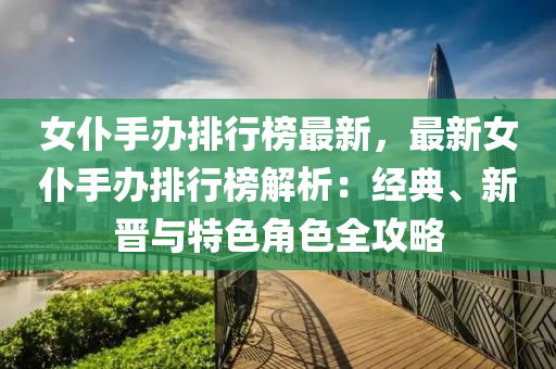 女仆手办排行榜最新，最新女仆手办排行榜解析：经典、新晋与特色角色全攻略