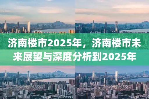 济南楼市2025年，济南楼市未来展望与深度分析到2025年