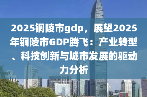 2025铜陵市gdp，展望2025年铜陵市GDP腾飞：产业转型、科技创新与城市发展的驱动力分析