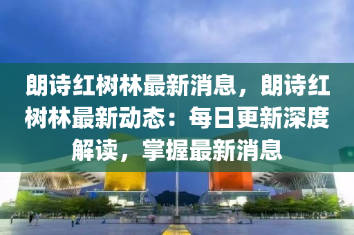 朗诗红树林最新消息，朗诗红树林最新动态：每日更新深度解读，掌握最新消息