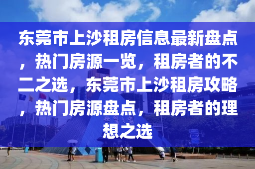 东莞市上沙租房信息最新盘点，热门房源一览，租房者的不二之选，东莞市上沙租房攻略，热门房源盘点，租房者的理想之选