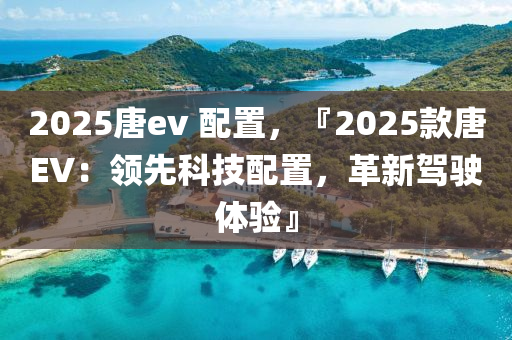 2025唐ev 配置，『2025款唐EV：领先科技配置，革新驾驶体验』