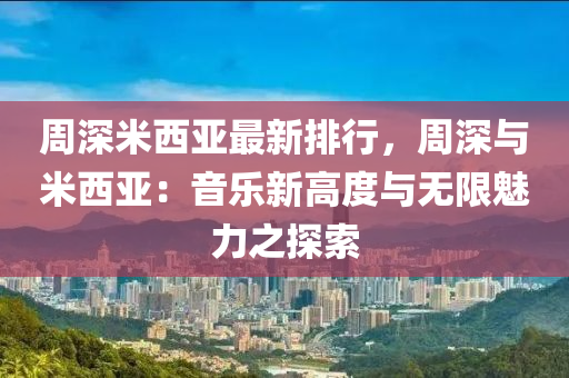 周深米西亚最新排行，周深与米西亚：音乐新高度与无限魅力之探索