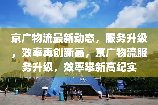 京广物流最新动态，服务升级，效率再创新高，京广物流服务升级，效率攀新高纪实