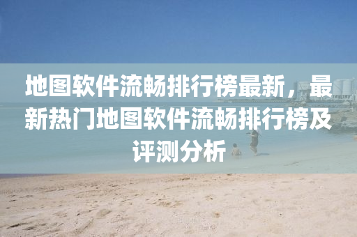 地图软件流畅排行榜最新，最新热门地图软件流畅排行榜及评测分析