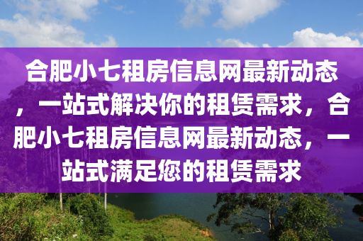 合肥小七租房信息网最新动态，一站式解决你的租赁需求，合肥小七租房信息网最新动态，一站式满足您的租赁需求