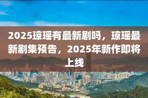 2025琼瑶有最新剧吗，琼瑶最新剧集预告，2025年新作即将上线