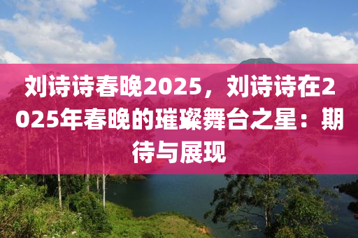 刘诗诗春晚2025，刘诗诗在2025年春晚的璀璨舞台之星：期待与展现