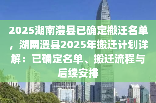 2025湖南澧县已确定搬迁名单，湖南澧县2025年搬迁计划详解：已确定名单、搬迁流程与后续安排