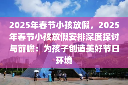 2025年春节小孩放假，2025年春节小孩放假安排深度探讨与前瞻：为孩子创造美好节日环境