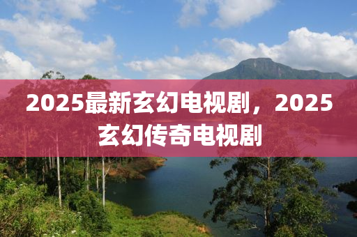 2025最新玄幻电视剧，2025玄幻传奇电视剧