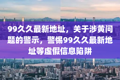 99久久最新地址，关于涉黄问题的警示，警惕99久久最新地址等虚假信息陷阱