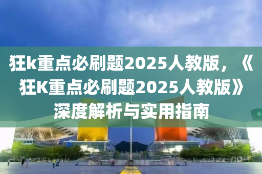 狂k重点必刷题2025人教版，《狂K重点必刷题2025人教版》深度解析与实用指南