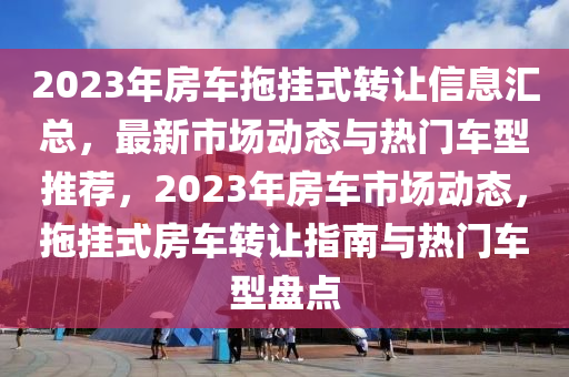 2023年房车拖挂式转让信息汇总，最新市场动态与热门车型推荐，2023年房车市场动态，拖挂式房车转让指南与热门车型盘点