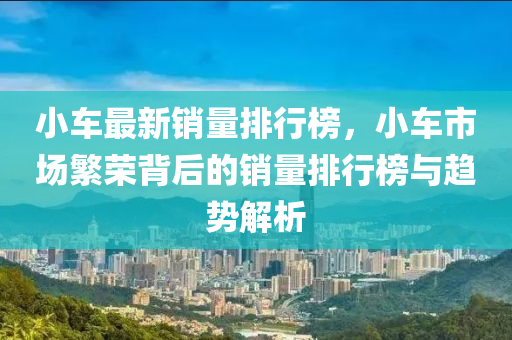 小车最新销量排行榜，小车市场繁荣背后的销量排行榜与趋势解析