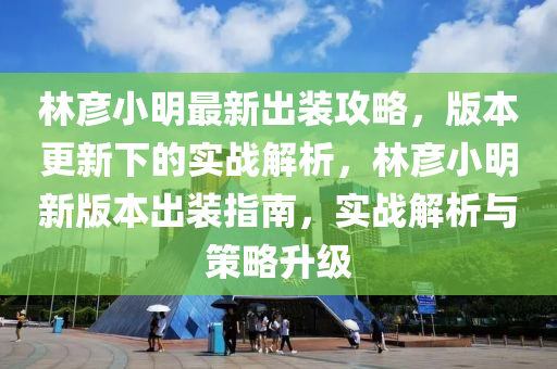 林彦小明最新出装攻略，版本更新下的实战解析，林彦小明新版本出装指南，实战解析与策略升级