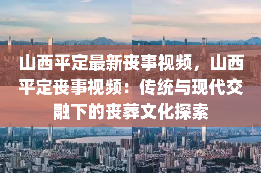 山西平定最新丧事视频，山西平定丧事视频：传统与现代交融下的丧葬文化探索