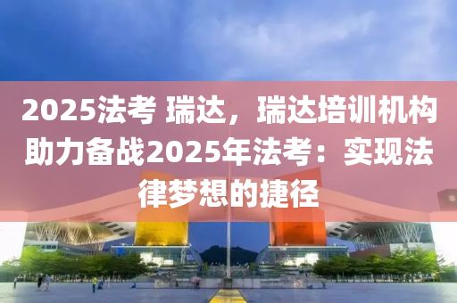 2025法考 瑞达，瑞达培训机构助力备战2025年法考：实现法律梦想的捷径