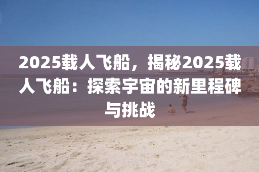 2025载人飞船，揭秘2025载人飞船：探索宇宙的新里程碑与挑战