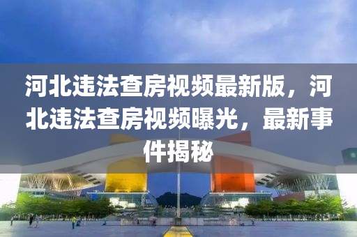 河北违法查房视频最新版，河北违法查房视频曝光，最新事件揭秘