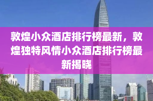 敦煌小众酒店排行榜最新，敦煌独特风情小众酒店排行榜最新揭晓