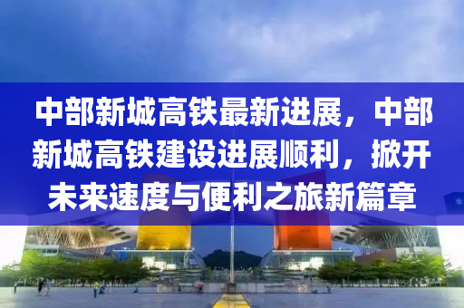 中部新城高铁最新进展，中部新城高铁建设进展顺利，掀开未来速度与便利之旅新篇章