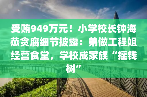 受贿949万元！小学校长钟海燕贪腐细节披露：弟做工程姐经营食堂，学校成家族“摇钱树”