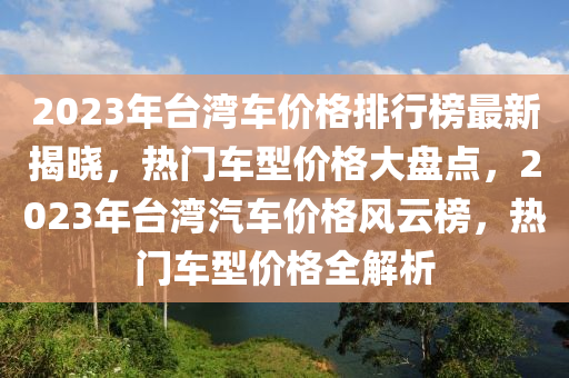 2023年台湾车价格排行榜最新揭晓，热门车型价格大盘点，2023年台湾汽车价格风云榜，热门车型价格全解析