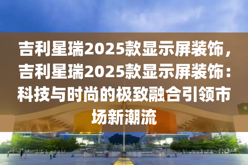 吉利星瑞2025款显示屏装饰，吉利星瑞2025款显示屏装饰：科技与时尚的极致融合引领市场新潮流