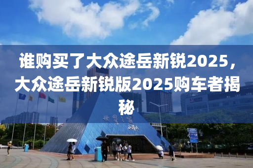 谁购买了大众途岳新锐2025，大众途岳新锐版2025购车者揭秘