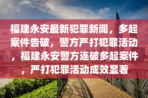 福建永安最新犯罪新闻，多起案件告破，警方严打犯罪活动，福建永安警方连破多起案件，严打犯罪活动成效显著