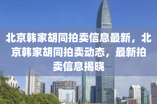 北京韩家胡同拍卖信息最新，北京韩家胡同拍卖动态，最新拍卖信息揭晓