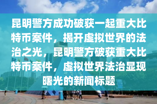 昆明警方成功破获一起重大比特币案件，揭开虚拟世界的法治之光，昆明警方破获重大比特币案件，虚拟世界法治显现曙光的新闻标题