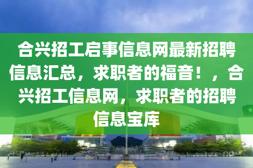 合兴招工启事信息网最新招聘信息汇总，求职者的福音！，合兴招工信息网，求职者的招聘信息宝库