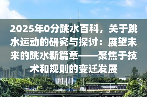 2025年0分跳水百科，关于跳水运动的研究与探讨：展望未来的跳水新篇章——聚焦于技术和规则的变迁发展