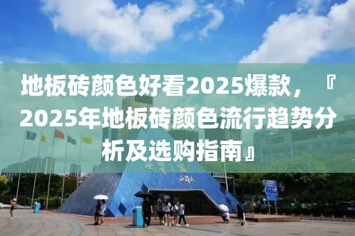 地板砖颜色好看2025爆款，『2025年地板砖颜色流行趋势分析及选购指南』