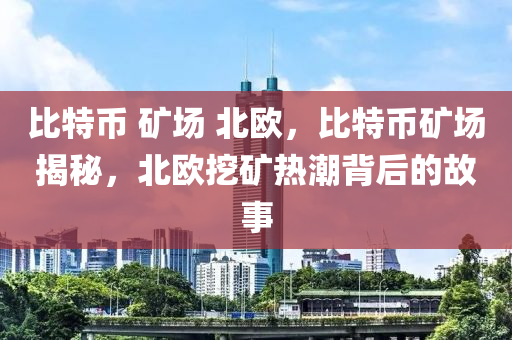 比特币 矿场 北欧，比特币矿场揭秘，北欧挖矿热潮背后的故事