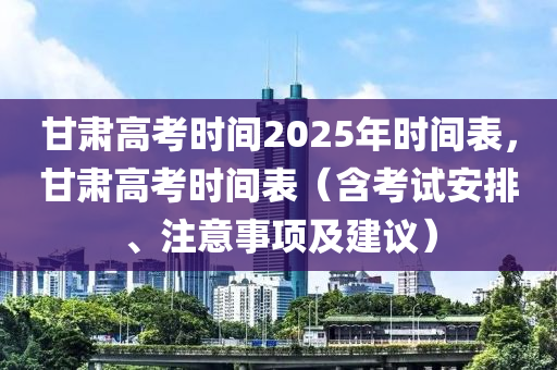 甘肃高考时间2025年时间表，甘肃高考时间表（含考试安排、注意事项及建议）