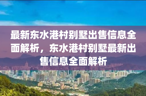 最新东水港村别墅出售信息全面解析，东水港村别墅最新出售信息全面解析