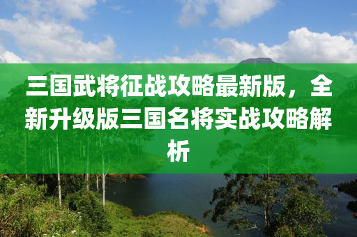 三国武将征战攻略最新版，全新升级版三国名将实战攻略解析