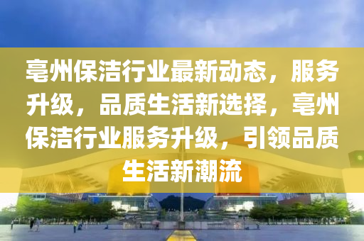 亳州保洁行业最新动态，服务升级，品质生活新选择，亳州保洁行业服务升级，引领品质生活新潮流