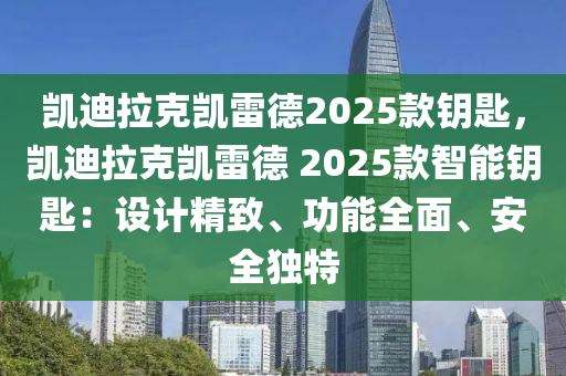 凯迪拉克凯雷德2025款钥匙，凯迪拉克凯雷德 2025款智能钥匙：设计精致、功能全面、安全独特