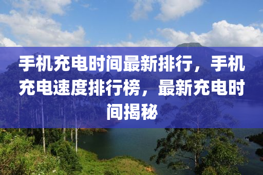 手机充电时间最新排行，手机充电速度排行榜，最新充电时间揭秘