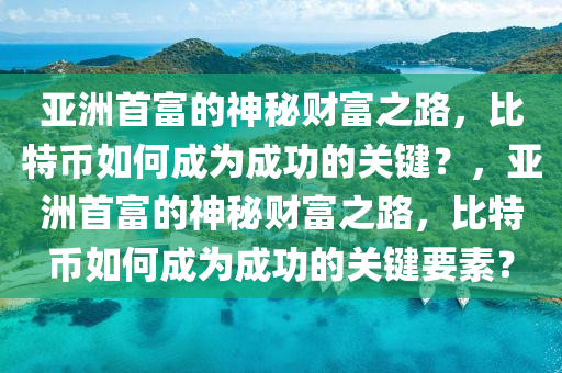 亚洲首富的神秘财富之路，比特币如何成为成功的关键？，亚洲首富的神秘财富之路，比特币如何成为成功的关键要素？